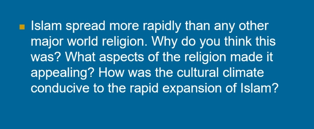 - Islam spread more rapidly than any other
major world religion. Why do you think this
was? What aspects of the religion made it
appealing? How was the cultural climate
conducive to the rapid expansion of Islam?
