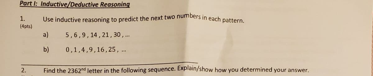 Use inductive reasoning to predict the next two numbers in each pattern.
Part I: Inductive/Deductive Reasoning
1.
Use inductive reasoning to predict the next two nuibers in each pattern
(4pts)
a)
5,6,9,14,21, 30 ,..
b)
0,1,4,9,16,25, ..
Find the 2362nd letter in the following sequence. Explain/show how you determined your answer.
2.
