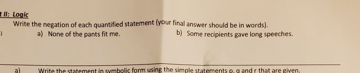 t Il: Logic
Write the negation of each quantified statement (your final answer should be in words).
a) None of the pants fit me.
b) Some recipients gave long speeches.
a)
Write the statement in symbolic form using the simple statements p, g and r that are given.
