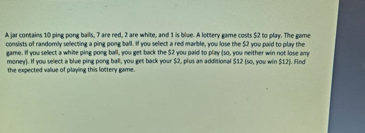 A jar contains 10 ping pong balls, 7 are red, 2 are white, and 1 is blue. A lottery game costs $2 to play. The game
consists of randomly selecting a ping pong ball. If you select a red marble, you lose the $2 you paid to play the
game. If you select a white ping pong ball, you get back the $2 you paid to play (so, you neither win not lose any
money). If you select a blue ping pong ball, you get back your $2, plus an additional $12 (so, you win $12). Find
the expected value of playing this lottery game.
