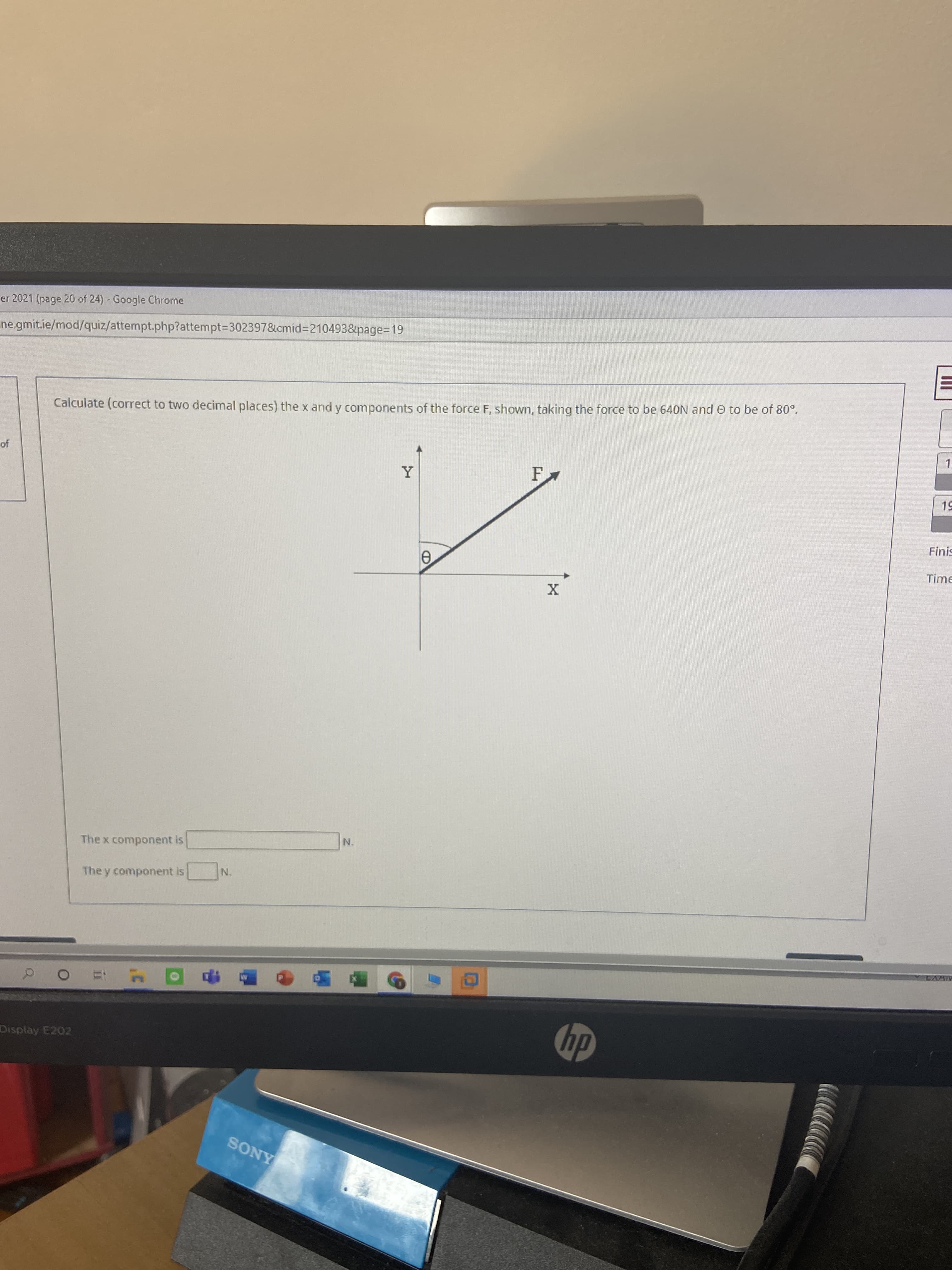 Calculate (correct to two decimal places) the x and y components of the force F, shown, taking the force to be 640N and O to be of 80°.
Y
F
The x component is
N.
The y component is
N.
