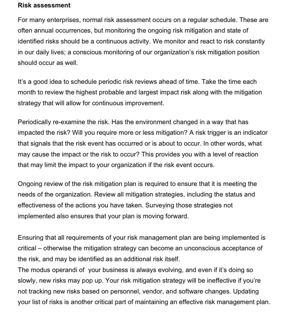 Risk assessment
For many enterprises, normal risk assessment occurs on a regular schedule. These are
often annual occurrences, but monitoring the ongoing risk mitigation and state of
identified risks should be a continuous activity. We monitor and react to risk constantly
in our daily lives; a conscious monitoring of our organization's risk mitigation position
should occur as well.
It's a good idea to schedule periodic risk reviews ahead of time. Take the time each
month to review the highest probable and largest impact risk along with the mitigation
strategy that will allow for continuous improvement.
Periodically re-examine the risk. Has the environment changed in a way that has
impacted the risk? Will you require more or less mitigation? A risk trigger is an indicator
that signals that the risk event has occurred or is about to occur. In other words, what
may cause the impact or the risk to occur? This provides you with a level of reaction
that may limit the impact to your organization if the risk event occurs.
Ongoing review of the risk mitigation plan is required to ensure that it is meeting the
needs of the organization. Review all mitigation strategies, including the status and
effectiveness of the actions you have taken. Surveying those strategies not
implemented also ensures that your plan is moving forward.
Ensuring that all requirements of your risk management plan are being implemented is
critical – otherwise the mitigation strategy can become an unconscious acceptance of
the risk, and may be identified as an additional risk itself.
The modus operandi of your business is always evolving, and even if it's doing so
slowly, new risks may pop up. Your risk mitigation strategy will be ineffective if you're
not tracking new risks based on personnel, vendor, and software changes. Updating
your list of risks is another critical part of maintaining an effective risk management plan.
