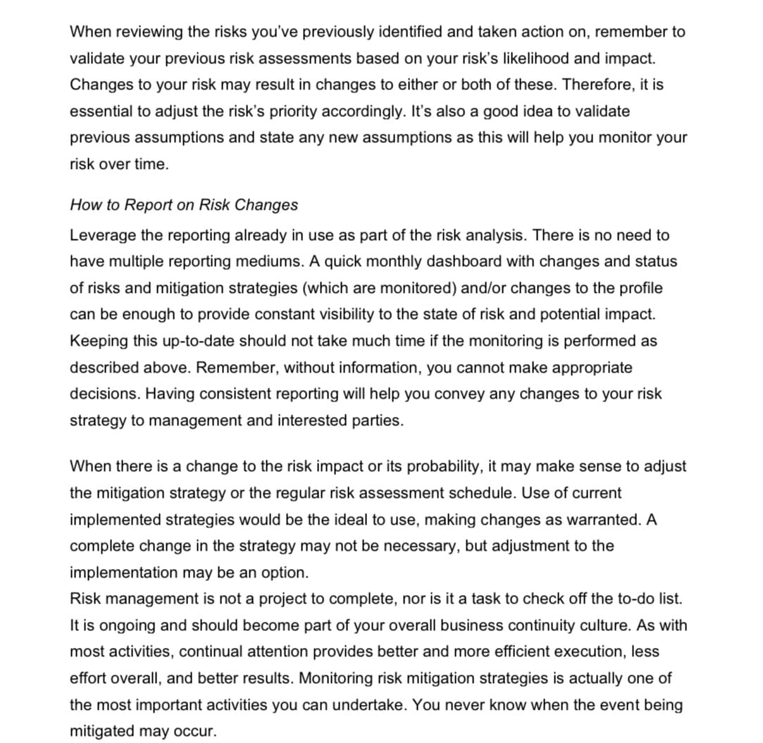 When reviewing the risks you've previously identified and taken action on, remember to
validate your previous risk assessments based on your risk's likelihood and impact.
Changes to your risk may result in changes to either or both of these. Therefore, it is
essential to adjust the risk's priority accordingly. It's also a good idea to validate
previous assumptions and state any new assumptions as this will help you monitor your
risk over time.
How to Report on Risk Changes
Leverage the reporting already in use as part of the risk analysis. There is no need to
have multiple reporting mediums. A quick monthly dashboard with changes and status
of risks and mitigation strategies (which are monitored) and/or changes to the profile
can be enough to provide constant visibility to the state of risk and potential impact.
Keeping this up-to-date should not take much time if the monitoring is performed as
described above. Remember, without information, you cannot make appropriate
decisions. Having consistent reporting will help you convey any changes to your risk
strategy to management and interested parties.
When there is a change to the risk impact or its probability, it may make sense to adjust
the mitigation strategy or the regular risk assessment schedule. Use of current
implemented strategies would be the ideal to use, making changes as warranted. A
complete change in the strategy may not be necessary, but adjustment to the
implementation may be an option.
Risk management is not a project to complete, nor is it a task to check off the to-do list.
It is ongoing and should become part of your overall business continuity culture. As with
most activities, continual attention provides better and more efficient execution, less
effort overall, and better results. Monitoring risk mitigation strategies is actually one of
the most important activities you can undertake. You never know when the event being
mitigated may occur.
