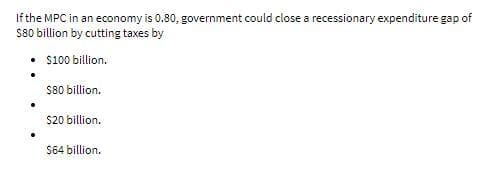 If the MPC in an economy is 0.80, government could close a recessionary expenditure gap of
S80 billion by cutting taxes by
• $100 billion.
S80 billion.
$20 billion.
$64 billion.
