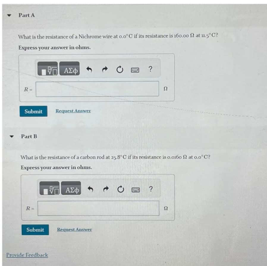 4
Part A
What is the resistance of a Nichrome wire at 0.0°C if its resistance is 160.00 N at u.5°C?
Express your answer in ohms.
ΕΠΙ ΑΣΦ
?
R
==
Submit
Request Answer
4
Part B
Ω
What is the resistance of a carbon rod at 25.8°C if its resistance is 0.0160 at 0.0°C?
Express your answer in ohms.
ΜΕ ΑΣΦ
0
?
R =
Submit
Request Answer
Provide Feedback
Ω