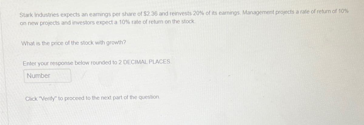 Stark Industries expects an earnings per share of $2.36 and reinvests 20% of its earnings. Management projects a rate of return of 10%
on new projects and investors expect a 10% rate of return on the stock.
What is the price of the stock with growth?
Enter your response below rounded to 2 DECIMAL PLACES.
Number
ick "Verify" to proceed to the next part of the question.