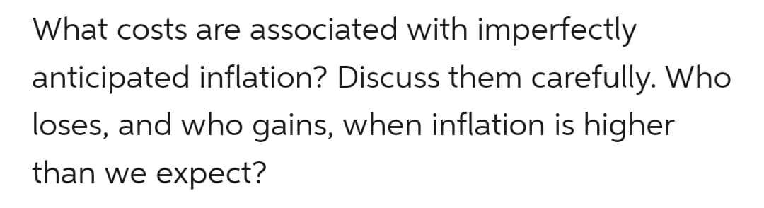 What costs are associated with imperfectly
anticipated inflation? Discuss them carefully. Who
loses, and who gains, when inflation is higher
than we expect?
