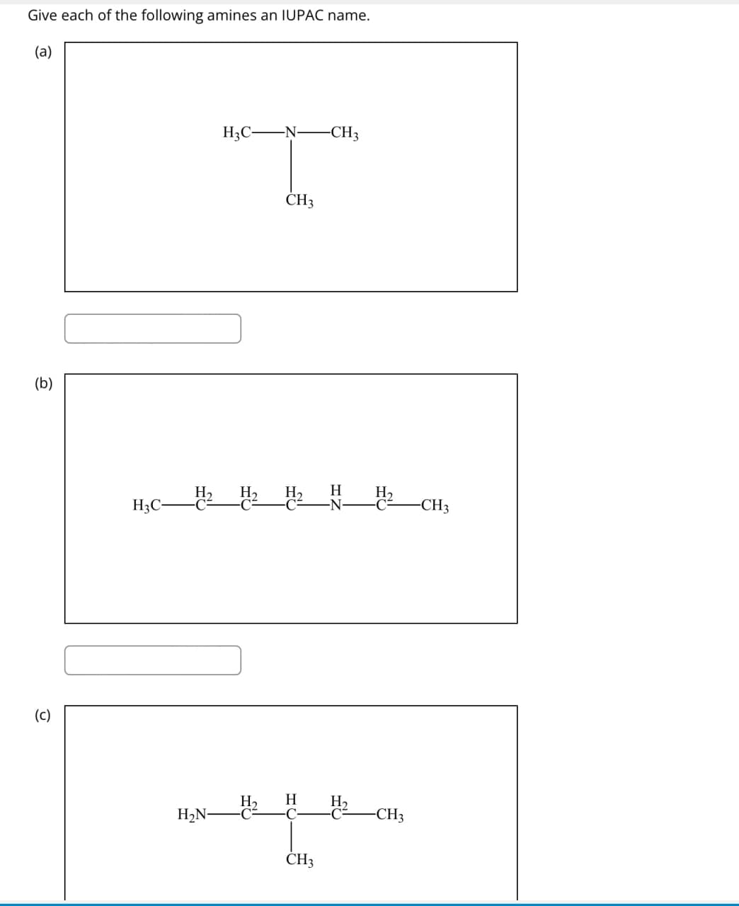 Give each of the following amines an IUPAC name.
(a)
(b)
(c)
H3C-
-N-
-CH3
T
CH3
H2 H2 H2
H
H₂
H3C-
-C
-CH3
H₂N-
H Н
C
-CH3
རི་རི་རིས་
CH3