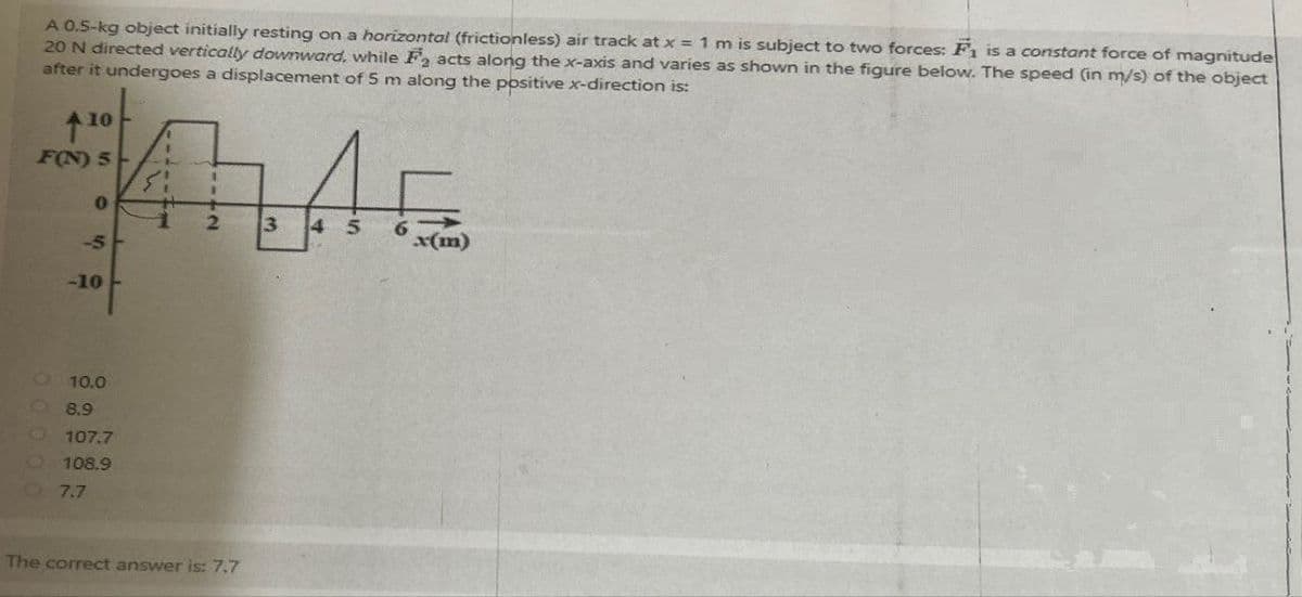A 0.5-kg object initially resting on a horizontal (frictionless) air track at x = 1 m is subject to two forces: F₁ is a constant force of magnitude
20 N directed vertically downward, while F2 acts along the x-axis and varies as shown in the figure below. The speed (in m/s) of the object
after it undergoes a displacement of 5 m along the positive x-direction is:
↑10
F(N) 5
0
-5
-10
LAF
3
45
6
10.0
8.9
107.7
108.9
7.7
The correct answer is: 7,7