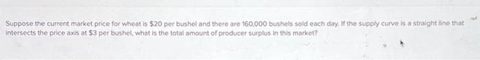 Suppose the current market price for wheat is $20 per bushel and there are 160,000 bushels sold each day. If the supply curve is a straight line that
intersects the price axis at $3 per bushel, what is the total amount of producer surplus in this market?