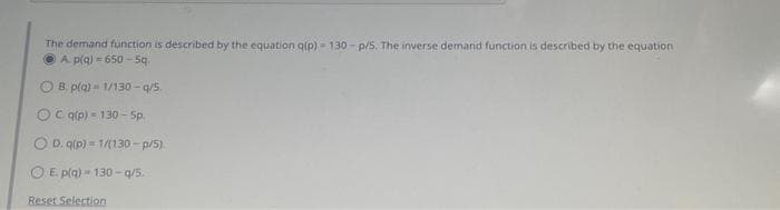 The demand function is described by the equation q(p) - 130-p/5. The inverse demand function is described by the equation
A. p(q) = 650-5q.
OB. p(q)- 1/130-q/5.
C. q(p) - 130-5p.
D. q(p)=1/(130-p/5).
E. p(q)- 130-q/5.
Reset Selection