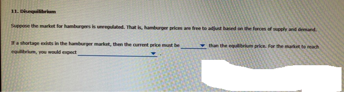 11. Disequilibrium
Suppose the market for hamburgers is unregulated. That is, hamburger prices are free to adjust based on the forces of supply and demand.
If a shortage exists in the hamburger market, then the current price must be
equilibrium, you would expect
than the equilibrium price. For the market to reach