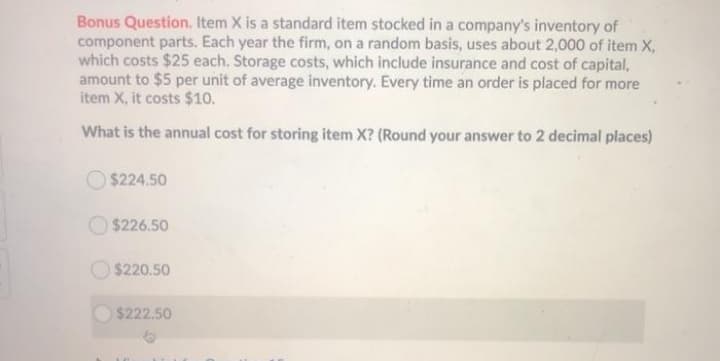 Bonus Question. Item X is a standard item stocked in a company's inventory of
component parts. Each year the firm, on a random basis, uses about 2,000 of item X,
which costs $25 each. Storage costs, which include insurance and cost of capital,
amount to $5 per unit of average inventory. Every time an order is placed for more
item X, it costs $10.
What is the annual cost for storing item X? (Round your answer to 2 decimal places)
$224.50
$226.50
$220.50
$222.50
