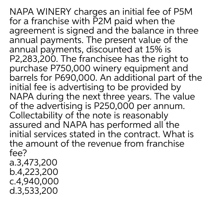 NAPA WINERY charges an initial fee of P5M
for a franchise with P2M paid when the
agreement is signed and the balance in three
annual payments. The present value of the
annual payments, discounted at 15% is
P2,283,200. The franchisee has the right to
purchase P750,000 winery equipment and
barrels for P690,000. An additional part of the
initial fee is advertising to be provided by
NAPA during the next three years. The value
of the advertising is P250,000 per annum.
Collectability of the note is reasonably
assured and NAPA has performed all the
initial services stated in the contract. What is
the amount of the revenue from franchise
fee?
a.3,473,200
b.4,223,200
c.4,940,000
d.3,533,200
