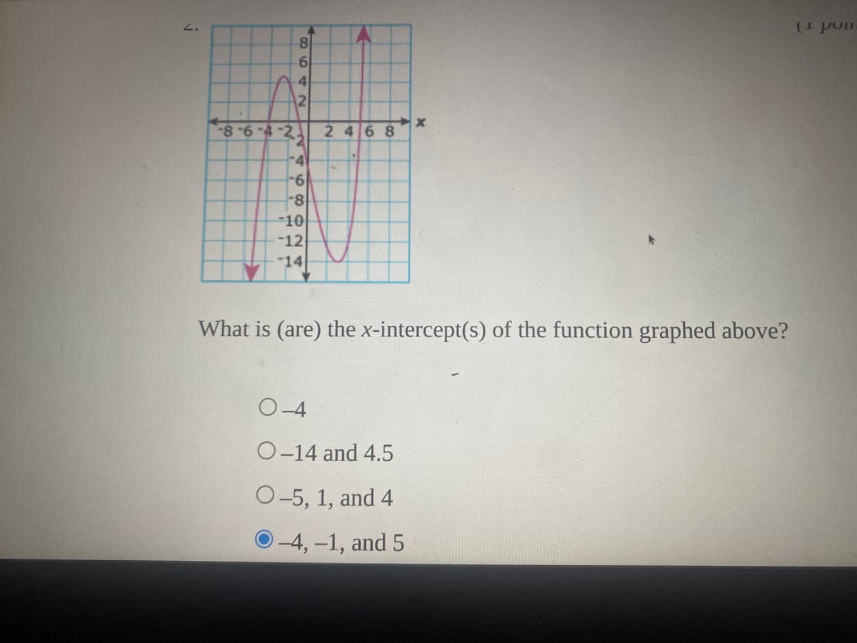 2.
8
61
4
12
8-6-4-2 2 46 8
-4
-6
-8
-10
-12
-14
What is (are) the x-intercept(s) of the function graphed above?
O-4
O-14 and 4.5
O-5, 1, and 4
O-4,-1, and 5
