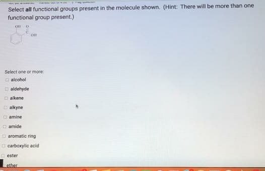 Select all functional groups present in the molecule shown. (Hint: There will be more than one
functional group present.)
OH
Select one or more:
O alcohol
O aldehyde
O alkene
O alkyne
O amine
O amide
O aromatic ring
O carboxylic acid
O ester
ether
