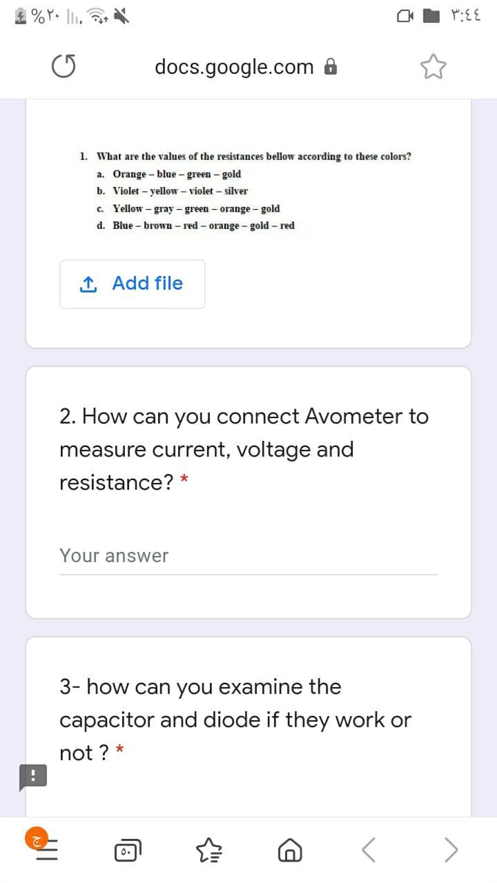 docs.google.com 8
1. What are the values of the resistances bellow according to these colors?
a. Orange – blue - green - gold
b. Violet – yellow – violet – silver
c. Yellow – gray - green - orange - gold
d. Blue - brown- red- orange - gold – red
1 Add file
2. How can you connect Avometer to
measure current, voltage and
resistance? *
Your answer
3- how can you examine the
capacitor and diode if they work or
not ? *
