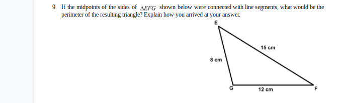 9. If the midpoints of the sides of AEFG shown below were connected with line segments, what would be the
perimeter of the resulting triangle? Explain how you arrived at your answer.
15 cm
8 cm
12 cm
