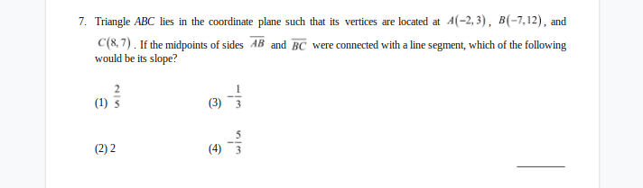 7. Triangle ABC lies in the coordinate plane such that its vertices are located at 4(-2, 3), B(-7,12), and
C(8, 7) . If the midpoints of sides AB and BC were connected with a line segment, which of the following
would be its slope?
(1)
(1) 5
(3) 3
(2) 2
(4) 3
