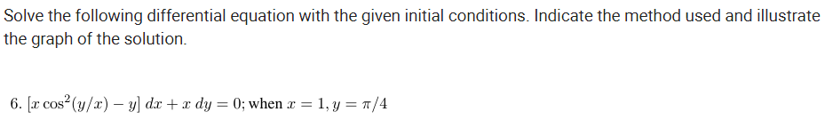 Solve the following differential equation with the given initial conditions. Indicate the method used and illustrate
the graph of the solution.
6. [x cos (y/x) – y] dx + x dy = 0; when x = 1, y = 7/4
