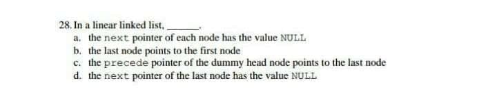 28. In a linear linked list,.
a. the next pointer of each node has the value NULL
b. the last node points to the first node
c. the precede pointer of the dummy head node points to the last node
d. the next pointer of the last node has the value NULL
