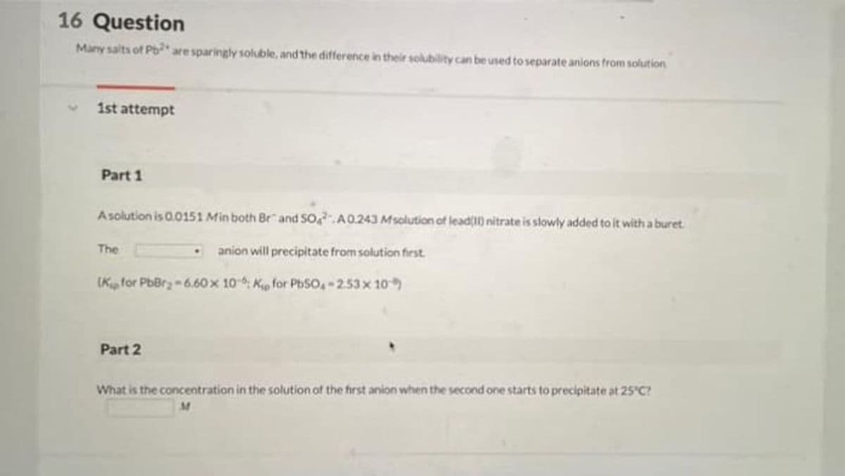 16 Question
Many salts of Pb* are sparingly soluble, and the difference in their solubility can be used to separate anions from solution
1st attempt
Part 1
Asolution is 0.0151 Min both Br" and SO,A0.243 Msolution of lead() nitrate is slowly added to it with a buret
The
anion will precipitate from solution first.
(K, for PbBrz - 6.60 x 10-, Kp for PbSO, - 253x 10
Part 2
What is the concentration in the solution of the first anion when the second one starts to precipitate at 25 C?
