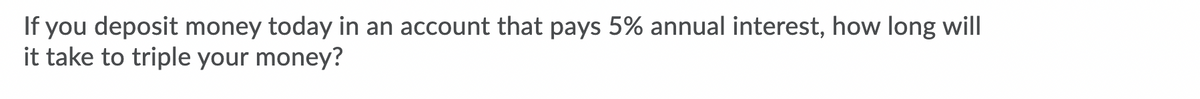 If you deposit money today in an account that pays 5% annual interest, how long will
it take to triple your money?
