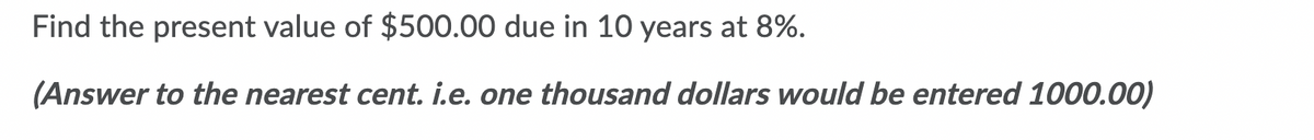 Find the present value of $500.00 due in 10 years at 8%.
(Answer to the nearest cent. i.e. one thousand dollars would be entered 1000.00)
