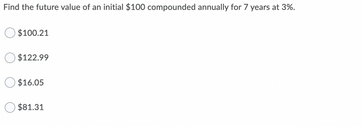 Find the future value of an initial $100 compounded annually for 7 years at 3%.
$100.21
$122.99
$16.05
$81.31
