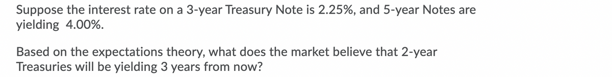 Suppose the interest rate on a 3-year Treasury Note is 2.25%, and 5-year Notes are
yielding 4.00%.
Based on the expectations theory, what does the market believe that 2-year
Treasuries will be yielding 3 years from now?
