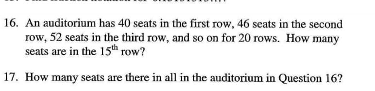 16. An auditorium has 40 seats in the first row, 46 seats in the second
row, 52 seats in the third row, and so on for 20 rows. How many
seats are in the 15th row?
17. How many seats are there in all in the auditorium in Question 16?
