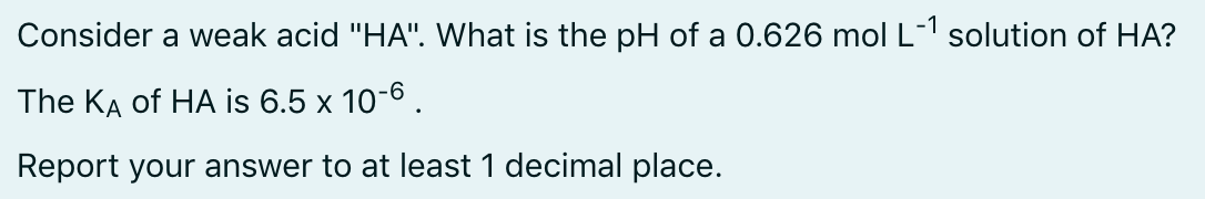 Consider a weak acid "HA". What is the pH of a 0.626 mol L-1 solution of HA?
The KA of HA is 6.5 x 10-6 .
Report your answer to at least 1 decimal place.
