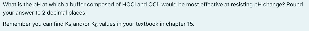 What is the pH at which a buffer composed of HOCI and Oci" would be most effective at resisting pH change? Round
your answer to 2 decimal places.
Remember you can find KĄ and/or KB values in your textbook in chapter 15.
