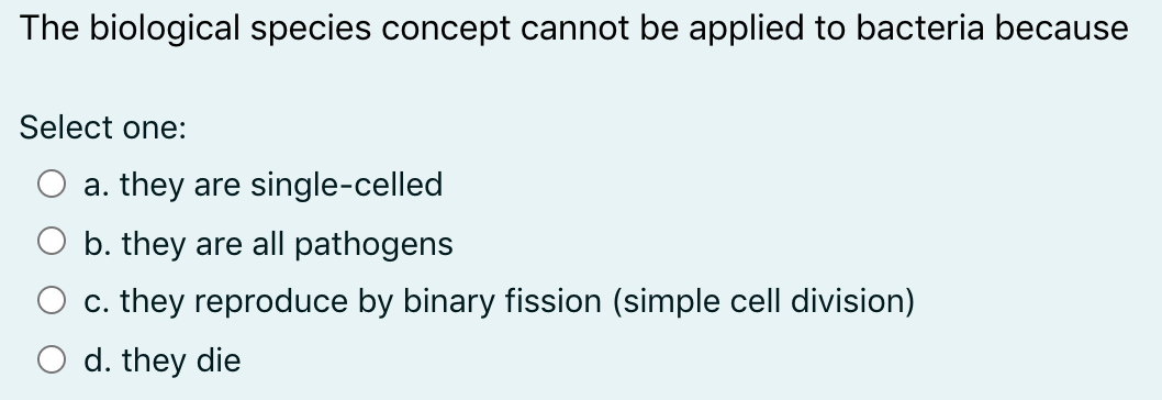 The biological species concept cannot be applied to bacteria because
Select one:
a. they are single-celled
b. they are all pathogens
c. they reproduce by binary fission (simple cell division)
d. they die
