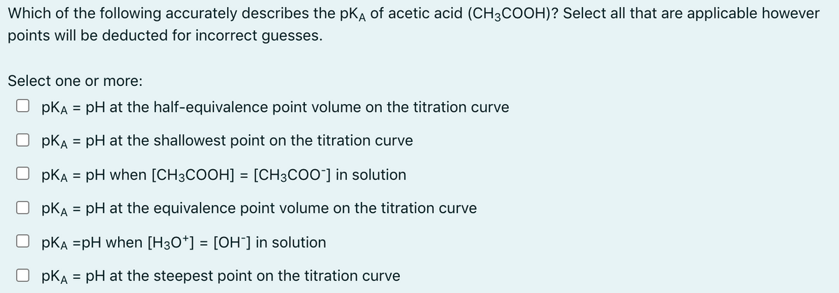 Which of the following accurately describes the pKA of acetic acid (CH3COOH)? Select all that are applicable however
points will be deducted for incorrect guesses.
Select one or more:
pKA = pH at the half-equivalence point volume on the titration curve
pKA = pH at the shallowest point on the titration curve
%3D
pKA = pH when [CH3COOH] = [CH3COO"] in solution
%3D
pKA = pH at the equivalence point volume on the titration curve
pKA =pH when [H3O*] = [OH¯] in solution
pKA = pH at the steepest point on the titration curve
%3D
