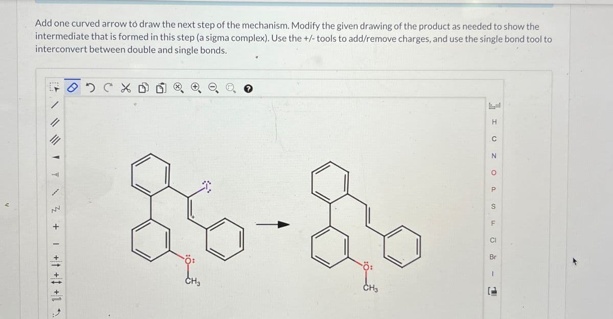 V
Add one curved arrow to draw the next step of the mechanism. Modify the given drawing of the product as needed to show the
intermediate that is formed in this step (a sigma complex). Use the +/- tools to add/remove charges, and use the single bond tool to
interconvert between double and single bonds.
IN Z
+
+ + +1
02CX
e o
soặc
CH3
Ö:
CH3
1
H
Z O
C
P
S
F
CI
Br