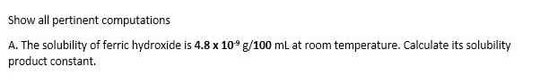 Show all pertinent computations
A. The solubility of ferric hydroxide is 4.8 x 10° g/100 ml at room temperature. Calculate its solubility
product constant.
