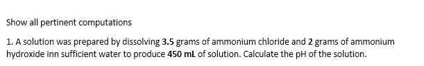 Show all pertinent computations
1. A solution was prepared by dissolving 3.5 grams of ammonium chloride and 2 grams of ammonium
hydroxide inn sufficient water to produce 450 ml of solution. Calculate the pH of the solution.
