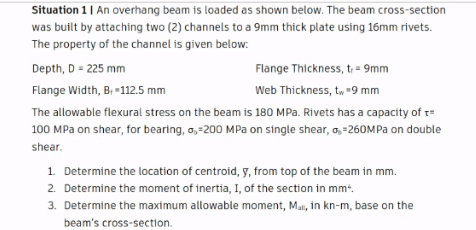 Situation 1 | An overhang beam is loaded as shown below. The beam cross-section
was built by attaching two (2) channels to a 9mm thick plate using 16mm rivets.
The property of the channel is given below:
Depth, D = 225 mm
Flange Thickness, t = 9mm
Flange Width, B, -112.5 mm
Web Thickness, t, -9 mm
The allowable flexural stress on the beam is 180 MPa. Rivets has a capacity of t=
100 MPa on shear, for bearing, a,-200 MPa on single shear, o, -260MPA on double
shear.
1 Determine the location of centroid, y, from top of the beam in mm.
2. Determine the moment of inertia, I, of the section in mm.
3. Determine the maximum allowable moment, Mai, in kn-m, base on the
beam's cross-section.
