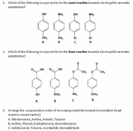 1. Which of the following is expe cted to be the most reactive towards electrophilic aromatic
substitution?
OH
NH2
он
NH2
ČH;
CH3
A
B.
2. Which of the following is expected to be the least reactive towards electrophilic aromatic
substitution?
OH
HO
CH,
CH,
OH
ÓCH,
NH,
ÓCH,
D
A
B
3. Arrange the compoundsin order of increasing reactivity towards bromination (least
reactive<mostreactive):
A. Nitrobenzene, Aniline, Anisole, Toluene
B. Aniline, Phenol, Acetophenone, Bromobenzene
C. lodobenzene, Toluene, Acetanilide, Benzalde hyde
