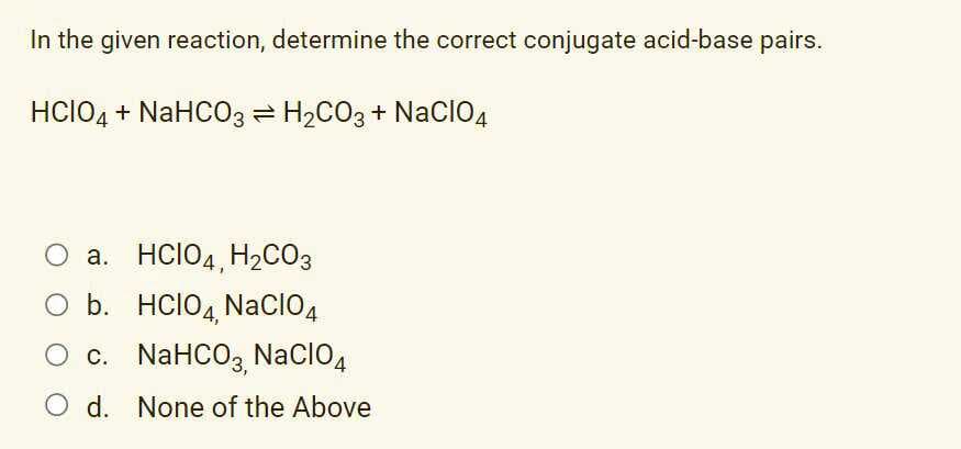 In the given reaction, determine the correct conjugate acid-base pairs.
HCIO4 + NaHCO3 = H2CO3 + NacCIO4
O a. HCIO4, H2CO3
O b. HCIO4,
NacIO4
Ос. NaHCO3, NaCIO4
O d. None of the Above
