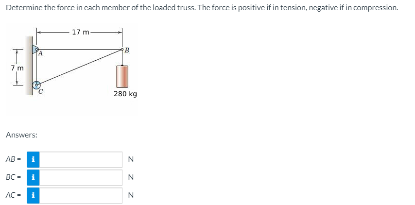 Determine the force in each member of the loaded truss. The force is positive if in tension, negative if in compression.
17 m
A.
7 m
280 kg
Answers:
AB = i
N
BC =
i
N
AC =
i
z z z
