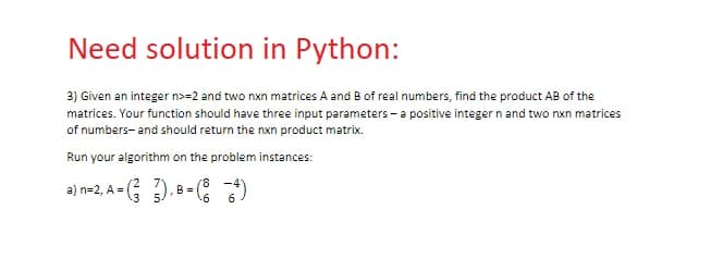 Need solution in Python:
3) Given an integer n>=2 and two nxn matrices A and B of real numbers, find the product AB of the
matrices. Your function should have three input parameters - a positive integer n and two nxn matrices
of numbers and should return the nxn product matrix.
Run your algorithm on the problem instances:
a) n=2, A = (3), B = (4)