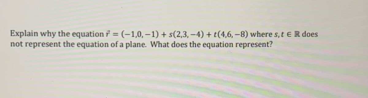 Explain why the equation r = (-1,0,-1) + s(2,3,−4) + t(4,6, −8) where s, t ER does
not represent the equation of a plane. What does the equation represent?