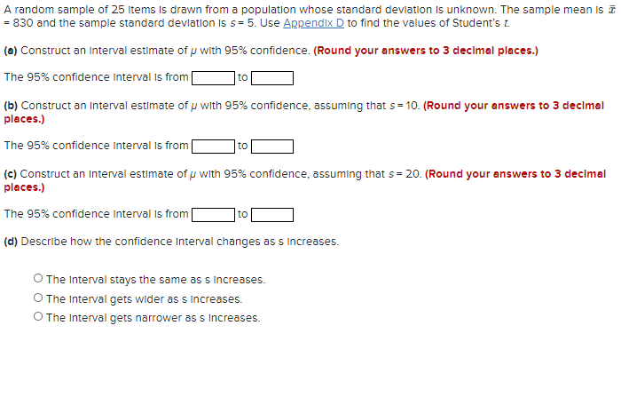 A random sample of 25 Items Is drawn from a population whose standard devlation Is unknown. The sample mean is
= 830 and the sample standard devlation is s= 5. Use Appendix D to find the values of Student's t.
(a) Construct an Interval estimate of p with 95% confidence. (Round your answers to 3 decimal places.)
The 95% confidence interval is from
to
(b) Construct an Interval estimate of with 95% confidence, assuming that s = 10. (Round your answers to 3 decimal
places.)
The 95% confidence Interval Is from|
to
(c) Construct an Interval estimate of u with 95% confidence, assuming that s= 20. (Round your answers to 3 decimal
places.)
The 95% confidence Interval is from
to
(d) Describe how the confidence Interval changes as s Increases.
The Interval stays the same as s Increases.
O The Interval gets wider as s Increases.
O The Interval gets narrower as s Increases.
