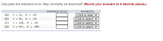 Calculate the standard error. May normality be assumed? (Round your answers to 4 decimal places.)
standard Error
Normality
(Click to selec v
(a)
n = 22, T = .45
(b)
|(Click to select) v
(Click to select) v
|(Click to select) v
n = 45, T = .18
(c)
n = 110, T = .16
(d)
n = 547, T = .003
