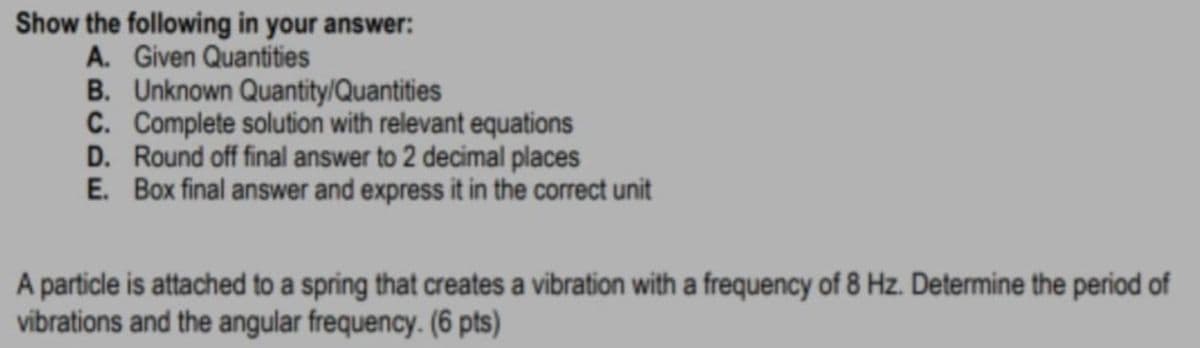 Show the following in your answer:
A. Given Quantities
B. Unknown Quantity/Quantities
C. Complete solution with relevant equations
D. Round off final answer to 2 decimal places
E. Box final answer and express it in the correct unit
A particle is attached to a spring that creates a vibration with a frequency of 8 Hz. Determine the period of
vibrations and the angular frequency. (6 pts)
