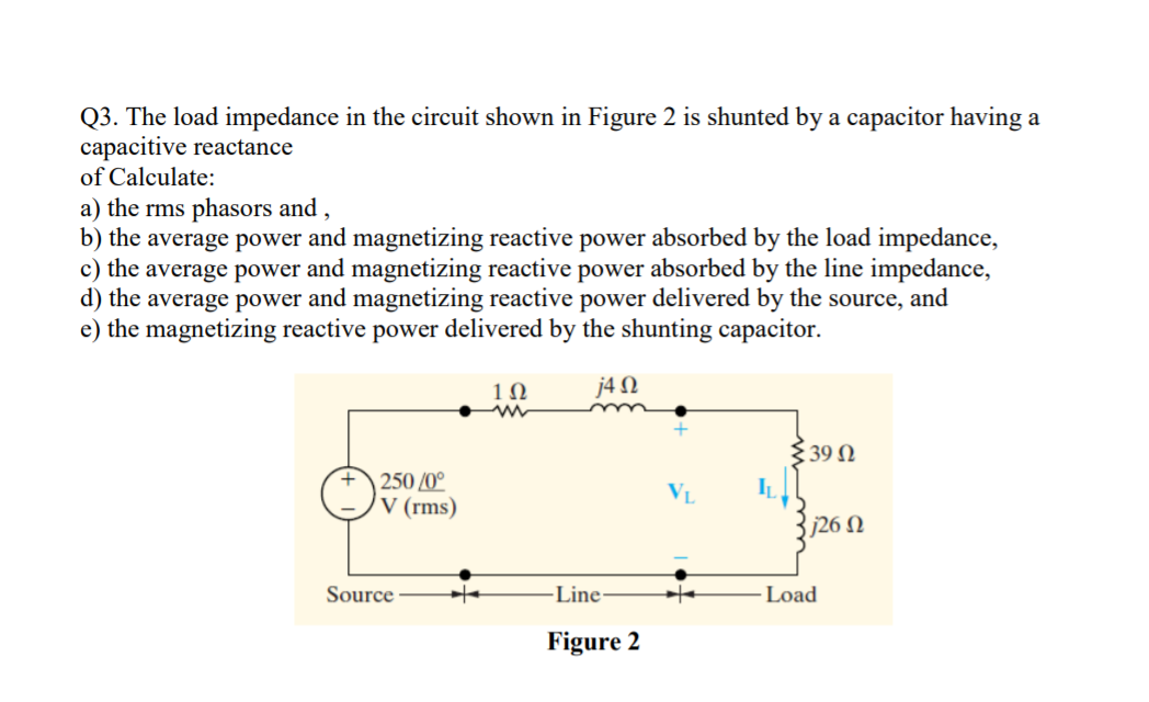 Q3. The load impedance in the circuit shown in Figure 2 is shunted by a capacitor having a
capacitive reactance
of Calculate:
a) the rms phasors and ,
b) the average power and magnetizing reactive power absorbed by the load impedance,
c) the average power and magnetizing reactive power absorbed by the line impedance,
d) the average power and magnetizing reactive power delivered by the source, and
e) the magnetizing reactive power delivered by the shunting capacitor.
1Ω
j4 N
339 N
250 /0°
V (rms)
VL
IL
j26 N
Source
-Line
Load
Figure 2
