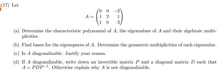 (17) Let
0 0 -2
A = 1 2 1
10 3,
(a) Determine the characteristic polynomial of A, the eigenvalues of A and their algebraic multi-
plicities
(b) Find bases for the eigenspaces of A. Determine the geometric multiplicities of each eigenvalue.
(c) Is A diagonalizable. Justify your reason.
(d) If A diagonalizable, write down an invertible matrix P and a diagonal matrix D such that
A = PDP-¹. Otherwise explain why A is not diagonalizable.