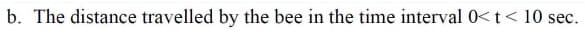 b. The distance travelled by the bee in the time interval 0< t < 10 sec.